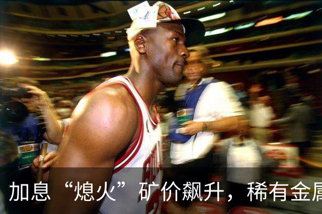 加息“熄火”矿价飙升，稀有金属布局窗口来了！